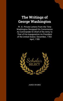The Writings of George Washington: Pt. Iii. Private Letters From the Time Washington Resigned His Commission As Commander-In-Chief of the Army to That