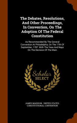 The Debates, Resolutions, And Other Proceedings, In Convention, On The Adoption Of The Federal Constitution: As Recommended By The General Convention