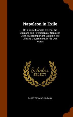 Napoleon in Exile: Or, a Voice From St. Helena. the Opinions and Reflections of Napoleon On the Most Important Events in His Life and Gov