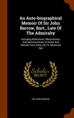 An Auto-biographical Memoir Of Sir John Barrow, Bart., Late Of The Admiralty: Including Reflections, Observations, And Reminiscences At Home And Abroa