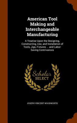 American Tool Making and Interchangeable Manufacturing: A Treatise Upon the Designing, Constructing, Use, and Installation of Tools, Jigs, Fixtures ..