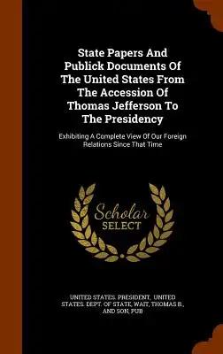 State Papers And Publick Documents Of The United States From The Accession Of Thomas Jefferson To The Presidency: Exhibiting A Complete View Of Our Fo