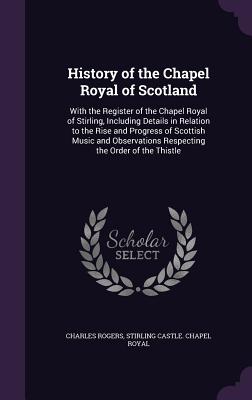 History of the Chapel Royal of Scotland: With the Register of the Chapel Royal of Stirling, Including Details in Relation to the Rise and Progress of