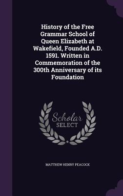 History of the Free Grammar School of Queen Elizabeth at Wakefield, Founded A.D. 1591. Written in Commemoration of the 300th Anniversary of its Founda