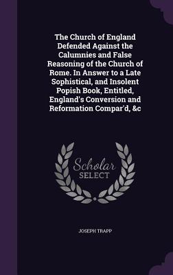 The Church of England Defended Against the Calumnies and False Reasoning of the Church of Rome. In Answer to a Late Sophistical, and Insolent Popish B