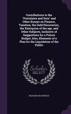 Contributions to the "Postulates and Data" and Other Essays on Finance, Taxation, the Gold Discoveries, the Enterprise of the age, and Other Subjects,
