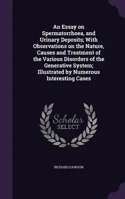 An Essay on Spermatorrhoea, and Urinary Deposits; With Observations on the Nature, Causes and Treatment of the Various Disorders of the Generative Sys