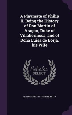 A Playmate of Philip II, Being the History of Don Martin of Aragon, Duke of Villahermosa, and of Doña Luisa de Borja, his Wife