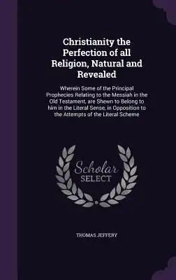 Christianity the Perfection of all Religion, Natural and Revealed: Wherein Some of the Principal Prophecies Relating to the Messiah in the Old Testame