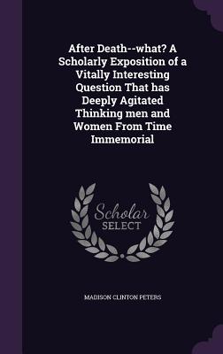 After Death--what? A Scholarly Exposition of a Vitally Interesting Question That has Deeply Agitated Thinking men and Women From Time Immemorial
