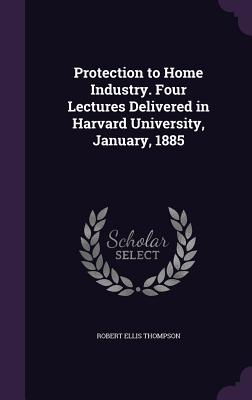 Protection to Home Industry. Four Lectures Delivered in Harvard University, January, 1885