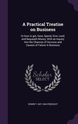 A Practical Treatise on Business: Or how to get, Save, Spend, Give, Lend, and Bequeath Money: With an Inquiry Into the Chances of Success and Causes o