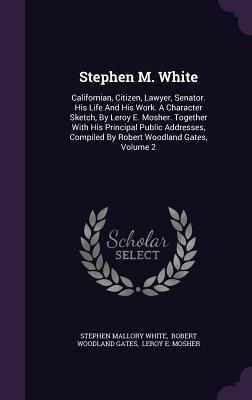 Stephen M. White: Californian, Citizen, Lawyer, Senator. His Life And His Work. A Character Sketch, By Leroy E. Mosher. Together With Hi