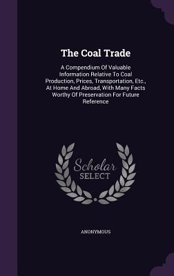 The Coal Trade: A Compendium Of Valuable Information Relative To Coal Production, Prices, Transportation, Etc., At Home And Abroad, Wi
