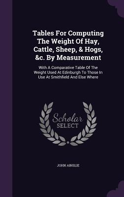 Tables For Computing The Weight Of Hay, Cattle, Sheep, & Hogs, &c. By Measurement: With A Comparative Table Of The Weight Used At Edinburgh To Those I
