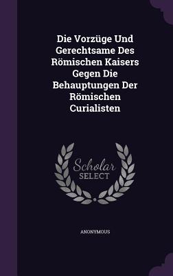 Die Vorzüge Und Gerechtsame Des Römischen Kaisers Gegen Die Behauptungen Der Römischen Curialisten
