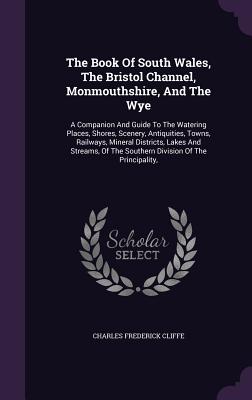 The Book Of South Wales, The Bristol Channel, Monmouthshire, And The Wye: A Companion And Guide To The Watering Places, Shores, Scenery, Antiquities,