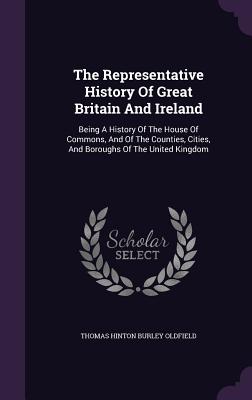 The Representative History Of Great Britain And Ireland: Being A History Of The House Of Commons, And Of The Counties, Cities, And Boroughs Of The Uni