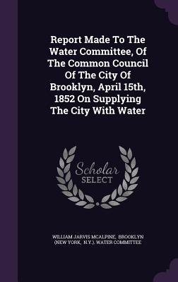 Report Made To The Water Committee, Of The Common Council Of The City Of Brooklyn, April 15th, 1852 On Supplying The City With Water