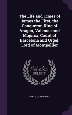 The Life and Times of James the First, the Conqueror, King of Aragon, Valencia and Majorca, Count of Barcelona and Urgel, Lord of Montpellier