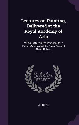 Lectures on Painting, Delivered at the Royal Academy of Arts: With a Letter on the Proposal for a Public Memorial of the Naval Glory of Great Britain