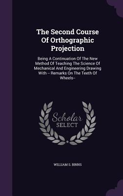 The Second Course of Orthographic Projection: Being a Continuation of the New Method of Teaching the Science of Mechanical and Engineering Drawing wit