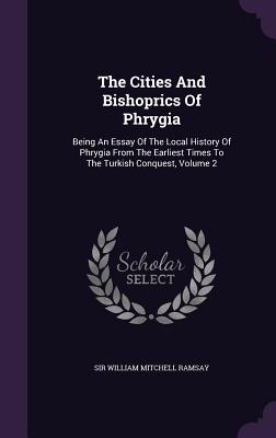 The Cities And Bishoprics Of Phrygia: Being An Essay Of The Local History Of Phrygia From The Earliest Times To The Turkish Conquest, Volume 2