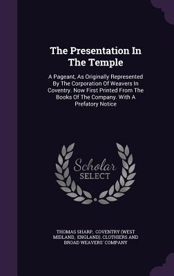 The Presentation in the Temple: A Pageant, as Originally Represented by the Corporation of Weavers in Coventry. Now First Printed from the Books of th
