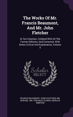 The Works of Mr. Francis Beaumont, and Mr. John Fletcher: In Ten Volumes. Collated with All the Former Editions, and Corrected. with Notes Critical an