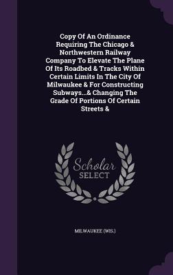 Copy of an Ordinance Requiring the Chicago & Northwestern Railway Company to Elevate the Plane of Its Roadbed & Tracks Within Certain Limits in the Ci