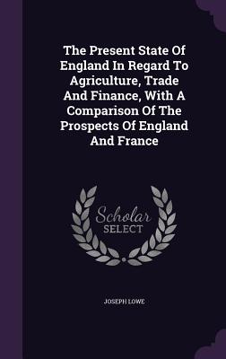 The Present State of England in Regard to Agriculture, Trade and Finance, with a Comparison of the Prospects of England and France