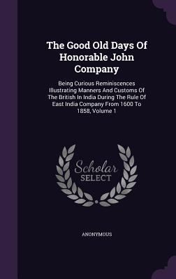 The Good Old Days Of Honorable John Company: Being Curious Reminiscences Illustrating Manners And Customs Of The British In India During The Rule Of E