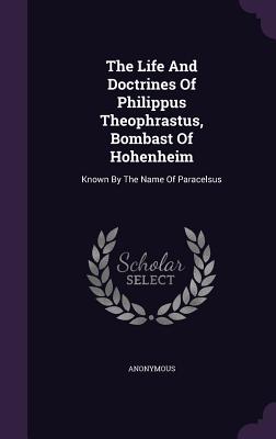 The Life and Doctrines of Philippus Theophrastus, Bombast of Hohenheim: Known by the Name of Paracelsus