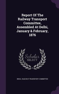 Report of the Railway Transport Committee, Assembled at Delhi, January & February, 1876