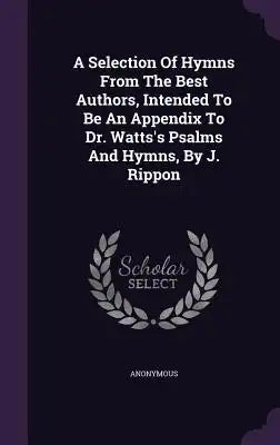 A Selection Of Hymns From The Best Authors, Intended To Be An Appendix To Dr. Watts's Psalms And Hymns, By J. Rippon