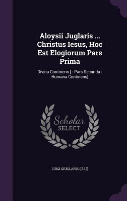 Aloysii Juglaris ... Christus Iesus, Hoc Est Elogiorum Pars Prima: Divina Continens [ - Pars Secunda: Humana Continens]