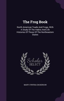 The Frog Book: North American Toads And Frogs, With A Study Of The Habits And Life Histories Of Those Of The Northeastern States