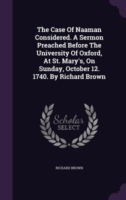 The Case Of Naaman Considered. A Sermon Preached Before The University Of Oxford, At St. Mary's, On Sunday, October 12. 1740. By Richard Brown