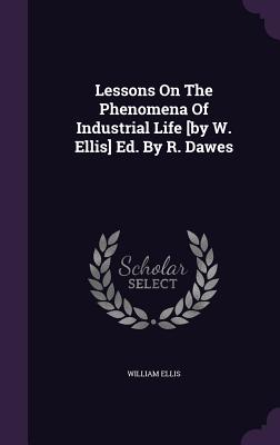 Lessons On The Phenomena Of Industrial Life [by W. Ellis] Ed. By R. Dawes