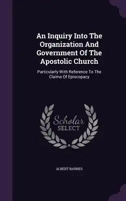 An Inquiry Into The Organization And Government Of The Apostolic Church: Particularly With Reference To The Claims Of Episcopacy