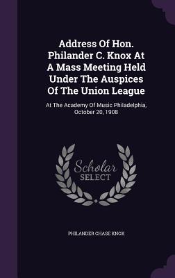 Address Of Hon. Philander C. Knox At A Mass Meeting Held Under The Auspices Of The Union League: At The Academy Of Music Philadelphia, October 20, 190
