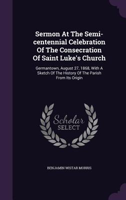 Sermon at the Semi-Centennial Celebration of the Consecration of Saint Luke's Church: Germantown, August 27, 1868, with a Sketch of the History of the