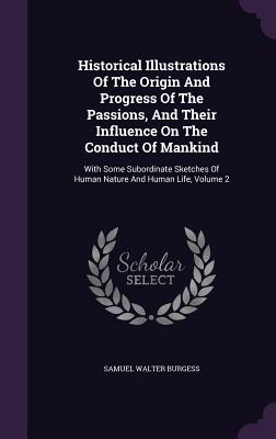 Historical Illustrations Of The Origin And Progress Of The Passions, And Their Influence On The Conduct Of Mankind: With Some Subordinate Sketches Of