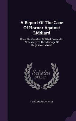 A Report Of The Case Of Horner Against Liddiard: Upon The Question Of What Consent Is Necessary To The Marriage Of Illegitimate Minors