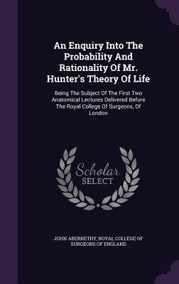An Enquiry Into the Probability and Rationality of Mr. Hunter's Theory of Life: Being the Subject of the First Two Anatomical Lectures Delivered Befor
