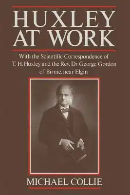 Huxley at Work: With the Scientific Correspondence of T. H. Huxley and the Rev. Dr George Gordon of Birnie, Near Elgin