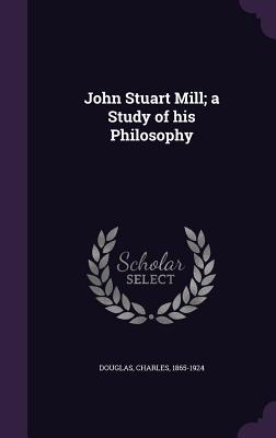 John Stuart Mill; A Study of His Philosophy