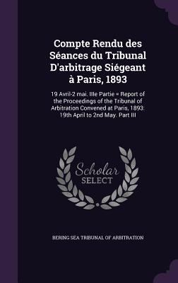 Compte Rendu Des Seances Du Tribunal D'Arbitrage Siegeant a Paris, 1893: 19 Avril-2 Mai. Iiie Partie = Report of the Proceedings of the Tribunal of Ar