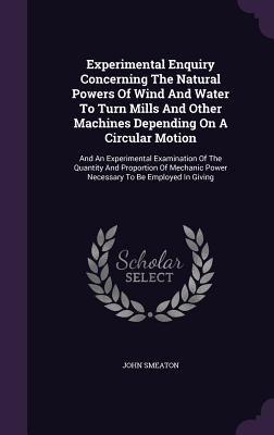 Experimental Enquiry Concerning The Natural Powers Of Wind And Water To Turn Mills And Other Machines Depending On A Circular Motion: And An Experimen