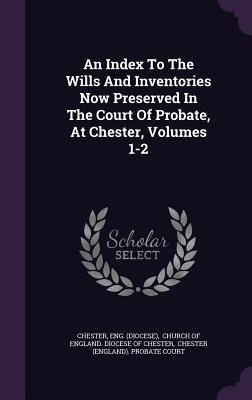 An Index to the Wills and Inventories Now Preserved in the Court of Probate, at Chester, Volumes 1-2